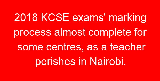 2018 KCSE exams’ marking process almost complete for some centres, as a teacher perishes in Nairobi.