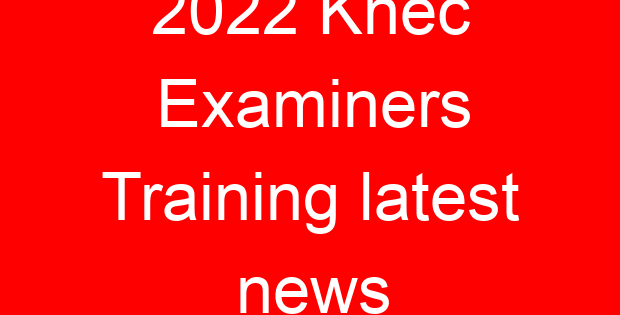 2022 Knec Examiners Training latest news