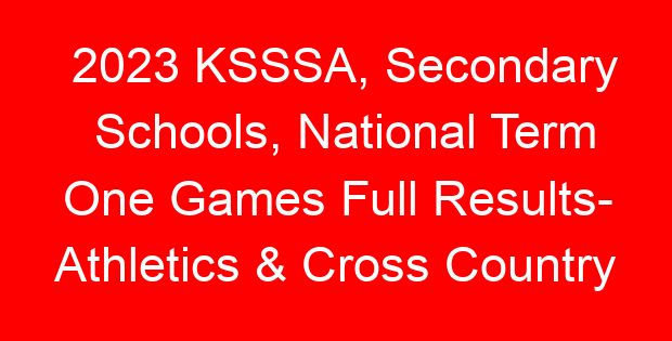 2023 KSSSA, Secondary Schools, National Term One Games Full Results- Athletics & Cross Country