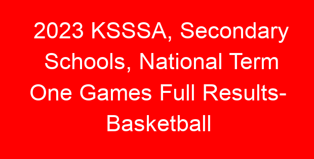 2023 KSSSA, Secondary Schools, National Term One Games Full Results- Basketball