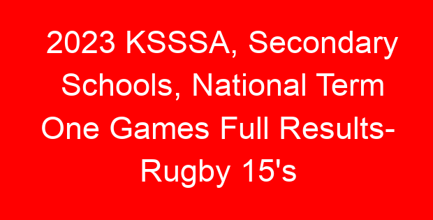 2023 KSSSA, Secondary Schools, National Term One Games Full Results- Rugby 15’s
