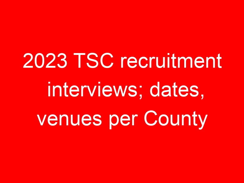 2023 TSC recruitment interviews; dates, venues per County