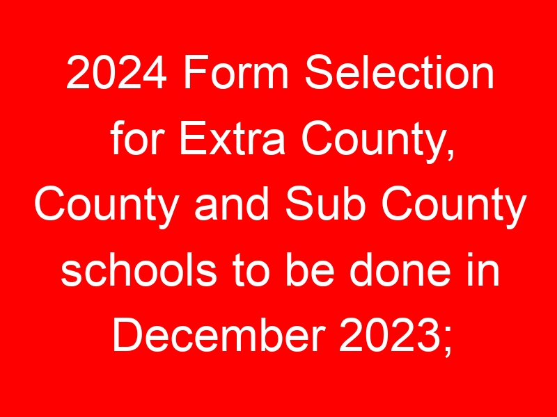 2024 Form Selection for Extra County, County and Sub County schools to be done in December 2023; Details