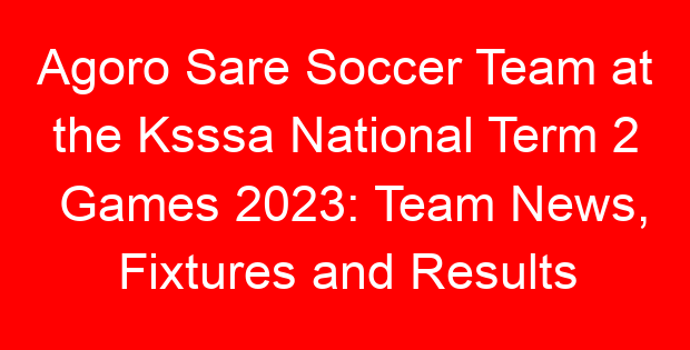Agoro Sare Soccer Team at the Ksssa National Term 2 Games 2023: Team News, Fixtures and Results