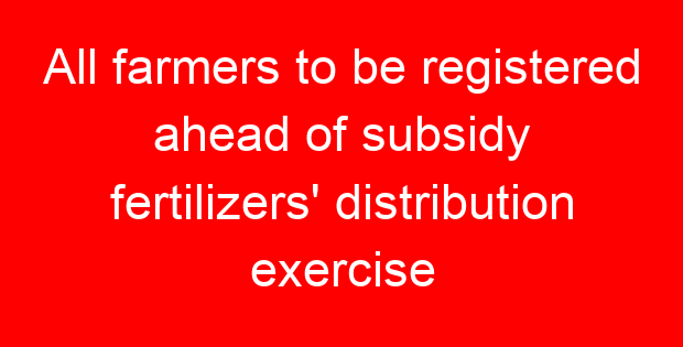 All farmers to be registered ahead of subsidy fertilizers’ distribution exercise