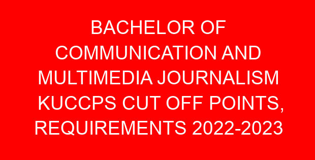BACHELOR OF COMMUNICATION AND MULTIMEDIA JOURNALISM KUCCPS CUT OFF POINTS, REQUIREMENTS 2022-2023