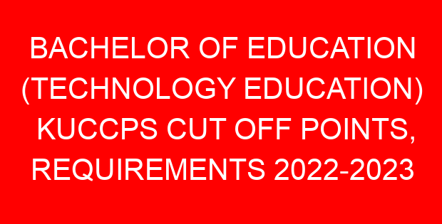 BACHELOR OF EDUCATION (TECHNOLOGY EDUCATION) KUCCPS CUT OFF POINTS, REQUIREMENTS 2022-2023
