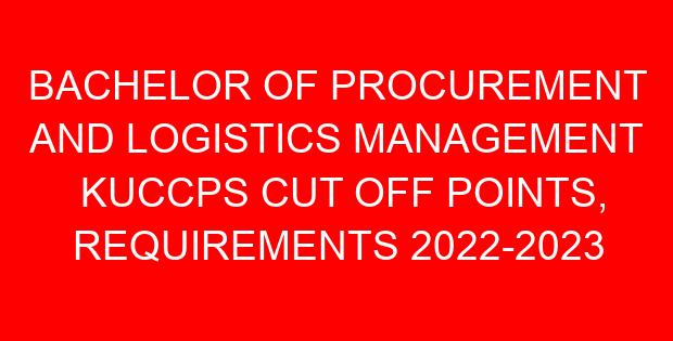 BACHELOR OF PROCUREMENT AND LOGISTICS MANAGEMENT KUCCPS CUT OFF POINTS, REQUIREMENTS 2022-2023