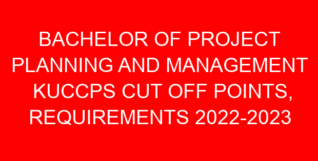 BACHELOR OF PROJECT PLANNING AND MANAGEMENT KUCCPS CUT OFF POINTS, REQUIREMENTS 2022-2023