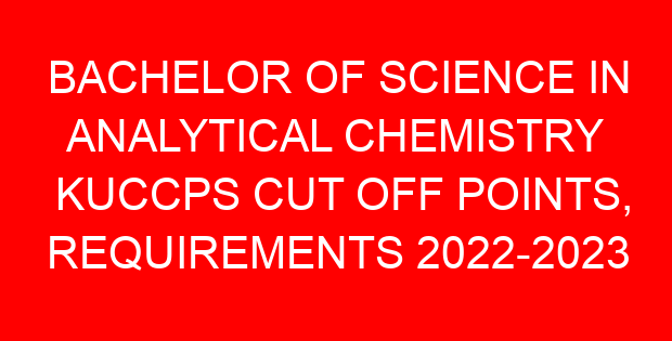 BACHELOR OF SCIENCE IN ANALYTICAL CHEMISTRY KUCCPS CUT OFF POINTS, REQUIREMENTS 2022-2023