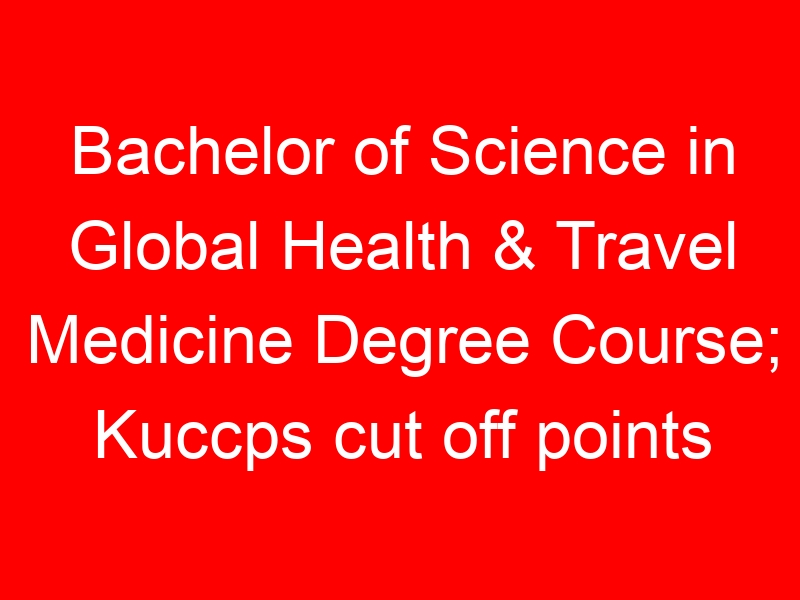 Bachelor of Science in Global Health & Travel Medicine Degree Course; Kuccps cut off points 2023/2024 per university, requirements, Course Code & Fees
