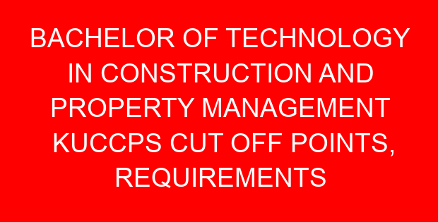 BACHELOR OF TECHNOLOGY IN CONSTRUCTION AND PROPERTY MANAGEMENT KUCCPS CUT OFF POINTS, REQUIREMENTS 2022-2023