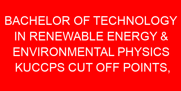 BACHELOR OF TECHNOLOGY IN RENEWABLE ENERGY & ENVIRONMENTAL PHYSICS KUCCPS CUT OFF POINTS, REQUIREMENTS 2022-2023