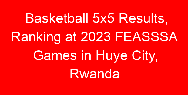 Basketball 5×5 Results, Ranking at 2023 FEASSSA Games in Huye City, Rwanda