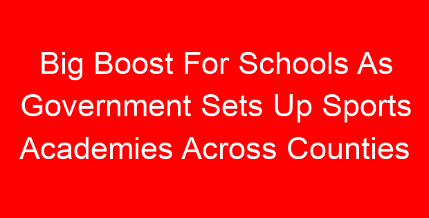 Big Boost For Schools As Government Sets Up Sports Academies Across Counties