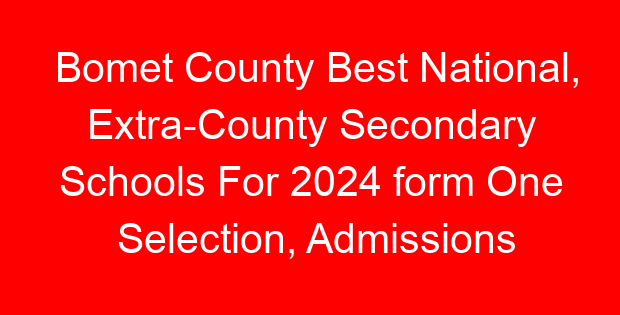 Bomet County Best National, Extra-County Secondary Schools For 2024 form One Selection, Admissions