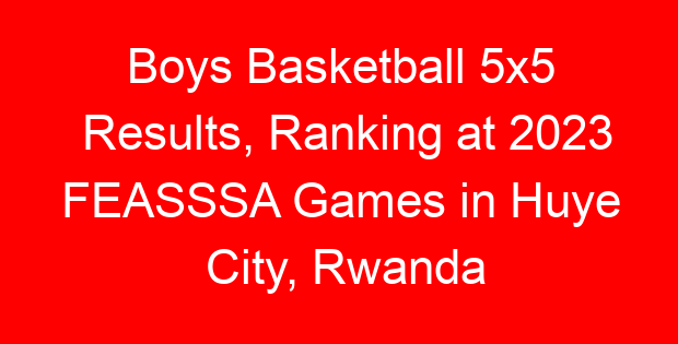 Boys Basketball 5×5 Results, Ranking at 2023 FEASSSA Games in Huye City, Rwanda