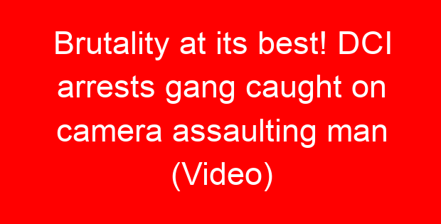 Brutality at its best! DCI arrests gang caught on camera assaulting man (Video)