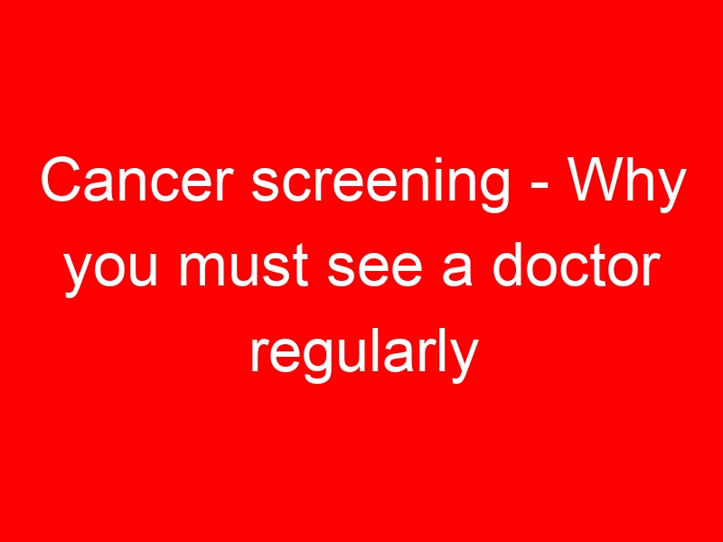 Cancer screening – Why you must see a doctor regularly