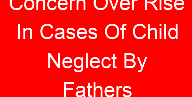 Concern Over Rise In Cases Of Child Neglect By Fathers