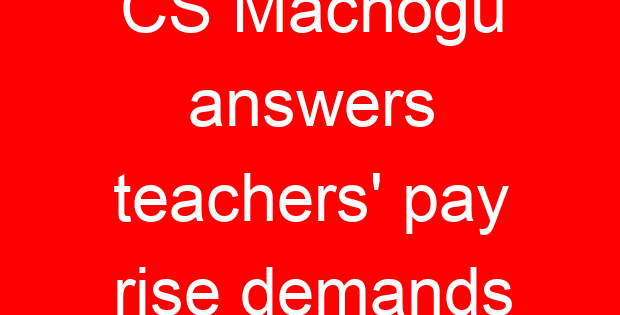 CS Machogu answers teachers’ pay rise demands