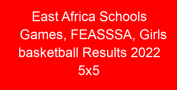East Africa Schools Games, FEASSSA, Girls basketball Results 2022 5×5