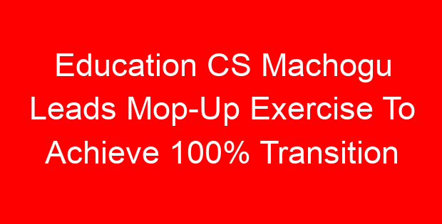 Education CS Machogu Leads Mop-Up Exercise To Achieve 100% Transition