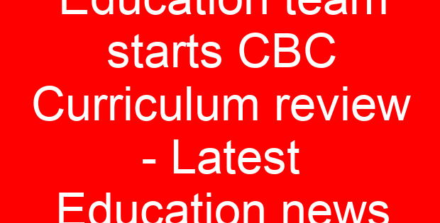 Education team starts CBC Curriculum review – Latest Education news
