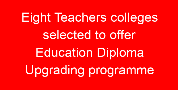 Eight Teachers colleges selected to offer Education Diploma Upgrading programme