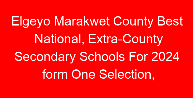 Elgeyo Marakwet County Best National, Extra-County Secondary Schools For 2024 form One Selection, Admissions
