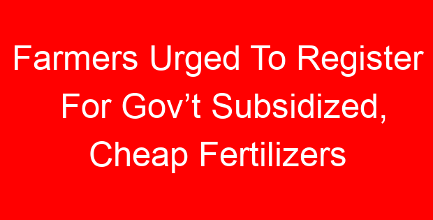 Farmers Urged To Register For Gov’t Subsidized, Cheap Fertilizers