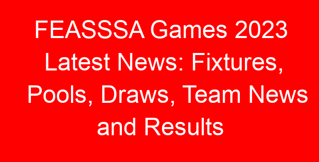 FEASSSA Games 2023 Latest News: Fixtures, Pools, Draws, Team News and Results
