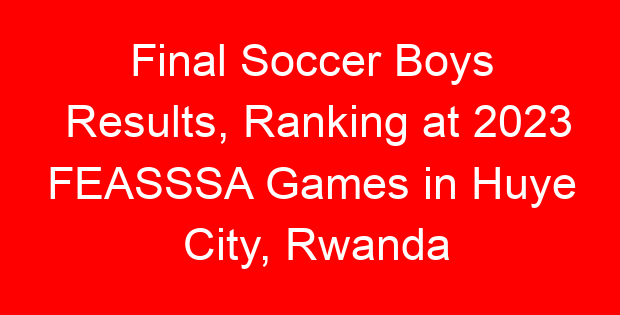 Final Soccer Boys Results, Ranking at 2023 FEASSSA Games in Huye City, Rwanda
