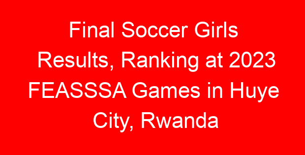 Final Soccer Girls Results, Ranking at 2023 FEASSSA Games in Huye City, Rwanda