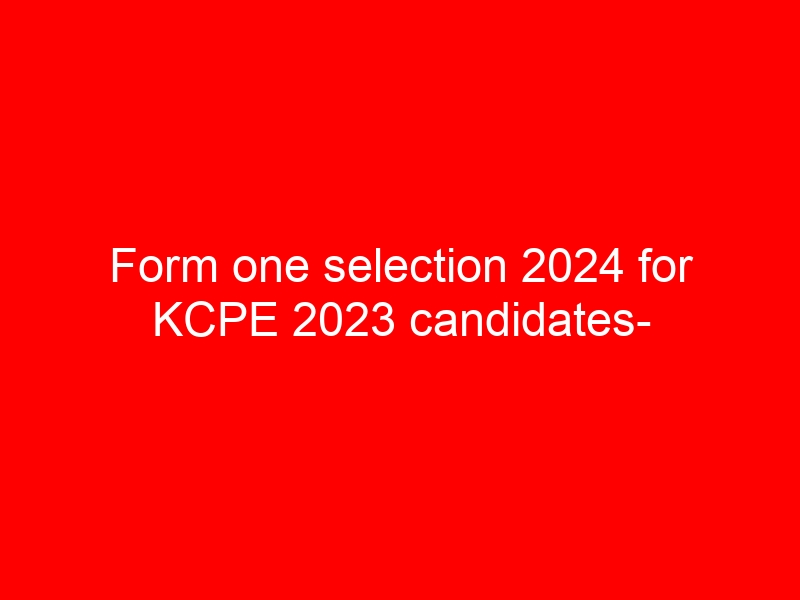 Form one selection 2024 for KCPE 2023 candidates- Ultimate guide, news