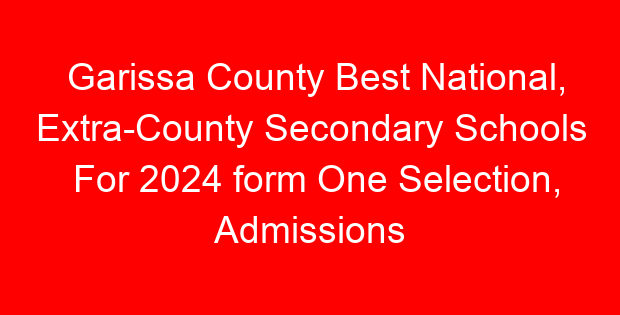 Garissa County Best National, Extra-County Secondary Schools For 2024 form One Selection, Admissions