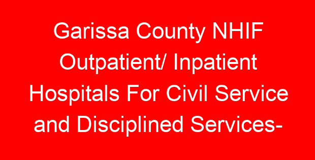 Garissa County NHIF Outpatient/ Inpatient Hospitals For Civil Service and Disciplined Services- Location, Contacts, Requirements