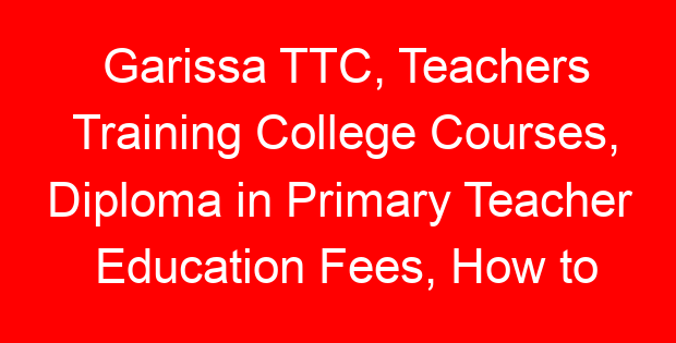 Garissa TTC, Teachers Training College Courses, Diploma in Primary Teacher Education Fees, How to apply