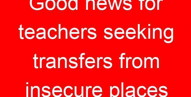 Good news for teachers seeking transfers from insecure places