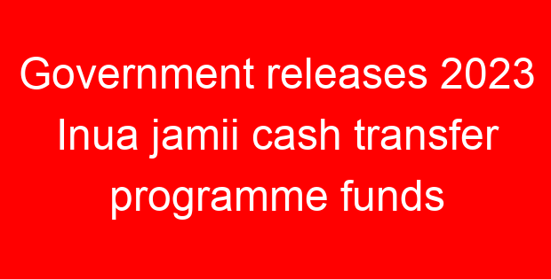 Government releases 2023 Inua jamii cash transfer programme funds