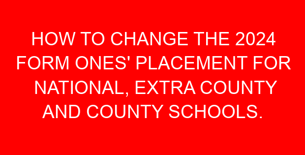 HOW TO CHANGE THE 2024 FORM ONES’ PLACEMENT FOR NATIONAL, EXTRA COUNTY AND COUNTY SCHOOLS.