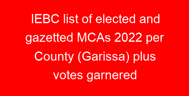 IEBC list of elected and gazetted MCAs 2022 per County (Garissa) plus votes garnered