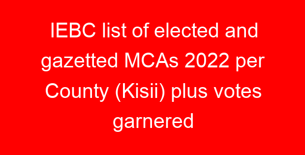 IEBC list of elected and gazetted MCAs 2022 per County (Kisii) plus votes garnered