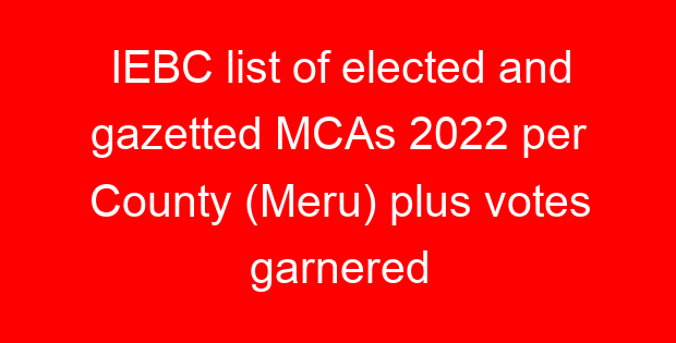 IEBC list of elected and gazetted MCAs 2022 per County (Meru) plus votes garnered