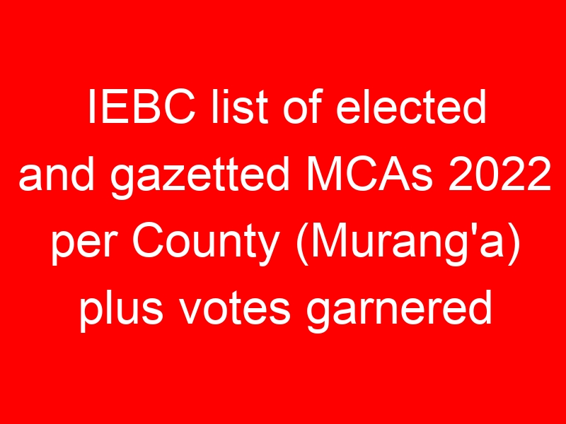IEBC list of elected and gazetted MCAs 2022 per County (Murang’a) plus votes garnered