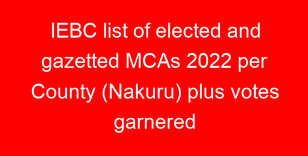 IEBC list of elected and gazetted MCAs 2022 per County (Nakuru) plus votes garnered