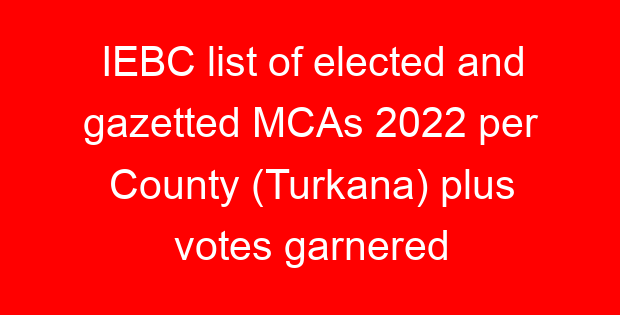 IEBC list of elected and gazetted MCAs 2022 per County (Turkana) plus votes garnered
