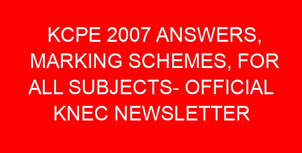 KCPE 2007 ANSWERS, MARKING SCHEMES, FOR ALL SUBJECTS- OFFICIAL KNEC NEWSLETTER