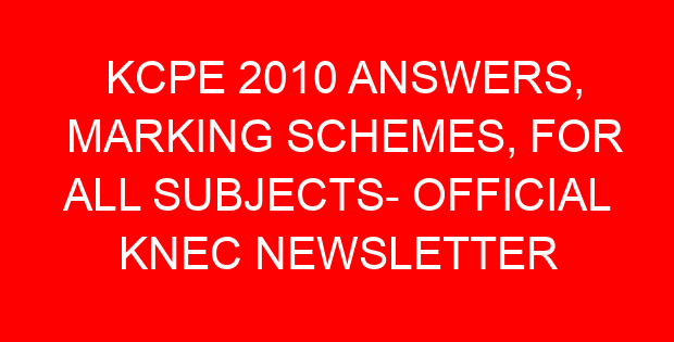 KCPE 2010 ANSWERS, MARKING SCHEMES, FOR ALL SUBJECTS- OFFICIAL KNEC NEWSLETTER