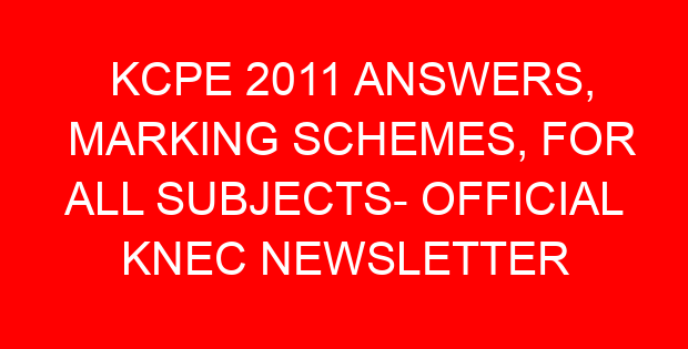 KCPE 2011 ANSWERS, MARKING SCHEMES, FOR ALL SUBJECTS- OFFICIAL KNEC NEWSLETTER